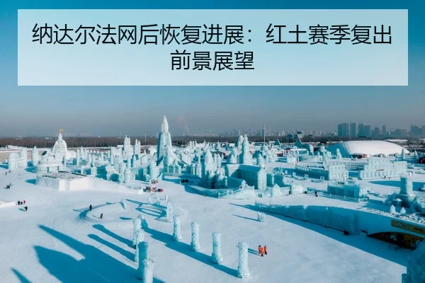 纳达尔法网后恢复进展：红土赛季复出前景展望