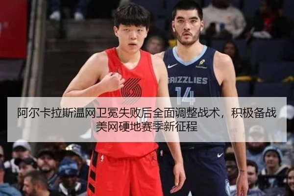 阿尔卡拉斯温网卫冕失败后全面调整战术，积极备战美网硬地赛季新征程