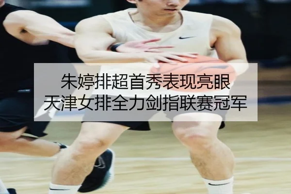 朱婷排超首秀表现亮眼 天津女排全力剑指联赛冠军