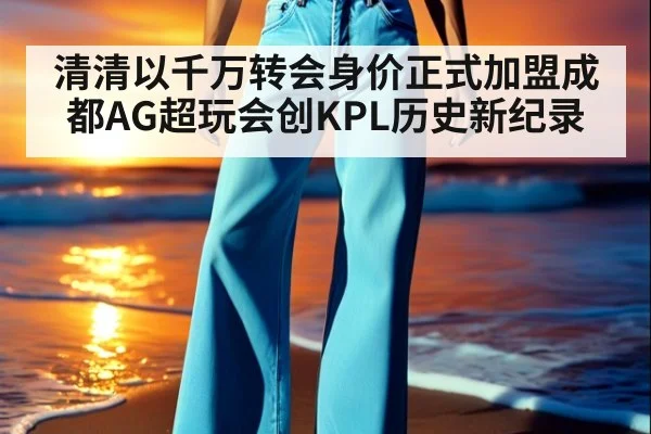 清清以千万转会身价正式加盟成都AG超玩会创KPL历史新纪录