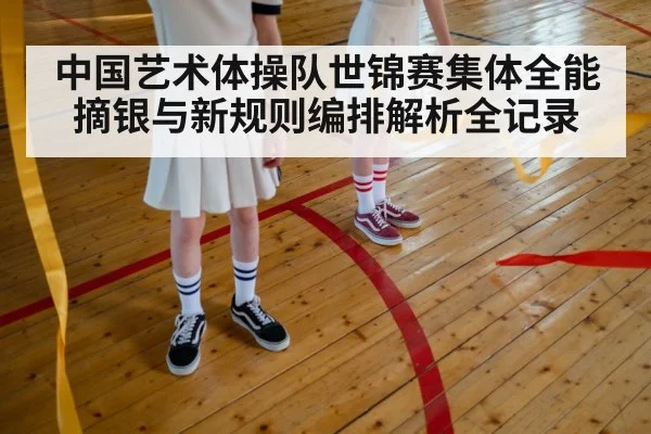 中国艺术体操队世锦赛集体全能摘银与新规则编排解析全记录